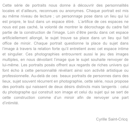 Cette série de portraits nous donne à découvrir des personnalités locales et d’ailleurs, reconnues ou anonymes. Chaque portrait est mis au même niveau de lecture ; un personnage pose dans un lieu qui lui est propre, le tout dans un espace étiré.  L’artifice de ces espaces ne nous est pas caché, la volonté de montrer le décrochage du cadre fait partie de la construction de l’image. Loin d’être perdu dans cet espace artificiellement allongé, le sujet trouve sa place dans un lieu qui fait office de miroir. Chaque portrait questionne la place du sujet dans l’image à travers la relation forte qu’il entretient avec cet espace intime et singulier. Ces photographies entrouvrent aussi le jeu des images multiples, en nous dévoilant l’image que le sujet souhaite renvoyer de lui-même. Les portraits posés offrent aux regards de riches univers qui font écho à cette personnalité révélant ainsi son activité artistique ou professionnelle. Au-delà de ces  beaux portraits de personnes dans des lieux, sujet souvent récurrent en photographie, cette série, nous propose des portraits qui naissent de deux désirs distincts mais tangents : celui du photographe qui construit son image et celui du sujet qui se sert de cette construction comme d’un miroir afin de renvoyer une part d’intimité.


                                                                                      Cyrille Saint-Cricq
 
                                                                                                                   